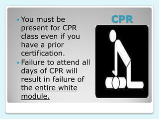  You  must be            CPR
  present for CPR
  class even if you
  have a prior
  certification.
 Failure to attend all
  days of CPR will
  result in failure of
  the entire white
  module.
 