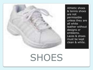 Athletic shoes
        & tennis shoes
        are not
        permissible
        unless they are
        all white
        leather without
        designs or
        emblems.
        Laces & shoes
        must be kept
        clean & white.




SHOES
 