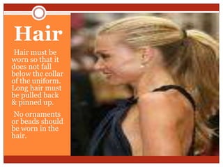 Hair
•Hair must be
worn so that it
does not fall
below the collar
of the uniform.
Long hair must
be pulled back
& pinned up.
•No ornaments
or beads should
be worn in the
hair.
 