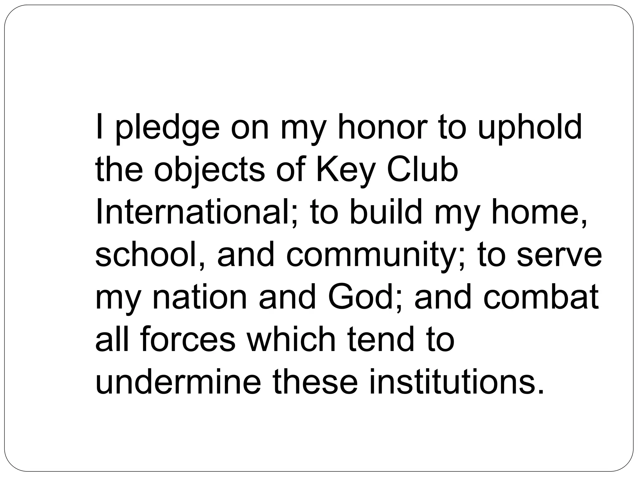 I pledge on my honor to uphold
the objects of Key Club
International; to build my home,
school, and community; to serve
my nation and God; and combat
all forces which tend to
undermine these institutions.
 