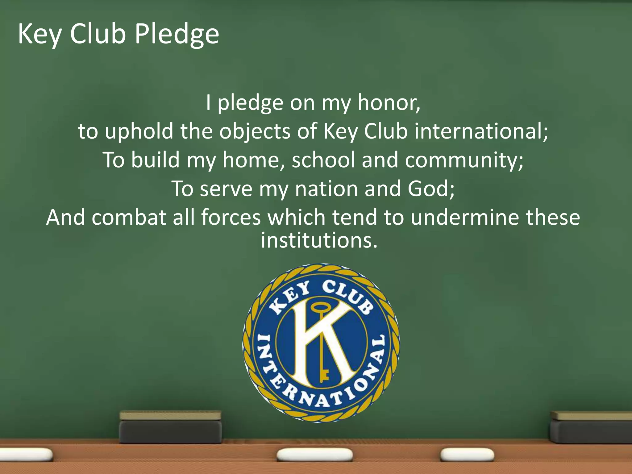 I pledge on my honor, to uphold the objects of Key Club international;To build my home, school and community;To serve my nation and God;And combat all forces which tend to undermine these institutions.Key Club Pledge