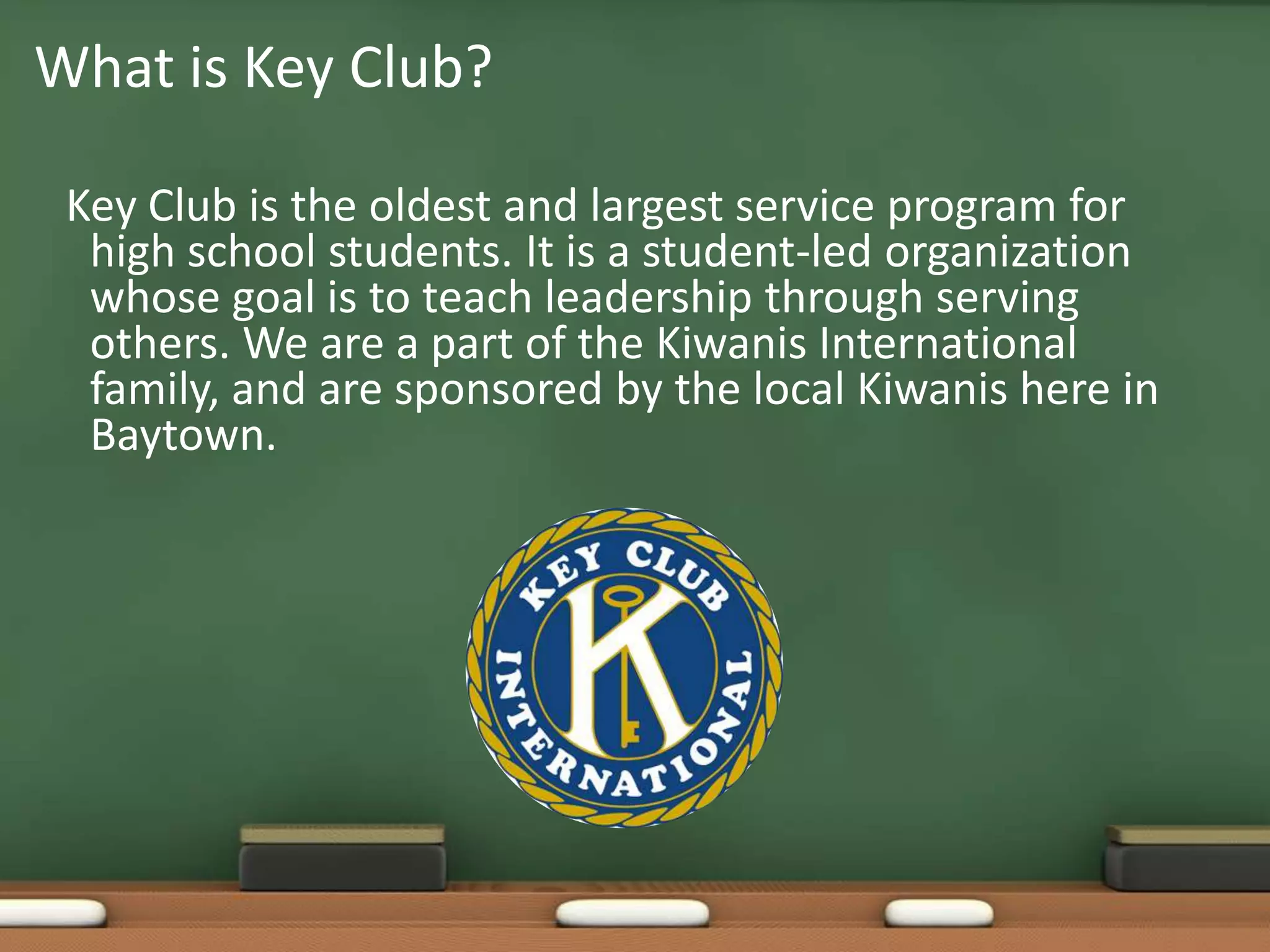 Key Club is the oldest and largest service program for high school students. It is a student-led organization whose goal is to teach leadership through serving others. We are a part of the Kiwanis International family, and are sponsored by the local Kiwanis here in Baytown.What is Key Club?