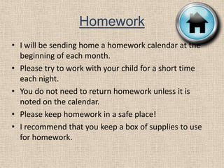 HomeworkI will be sending home a homework calendar at the beginning of each month. Please try to work with your child for a short time each night.You do not need to return homework unless it is noted on the calendar.Please keep homework in a safe place!I recommend that you keep a box of supplies to use for homework.