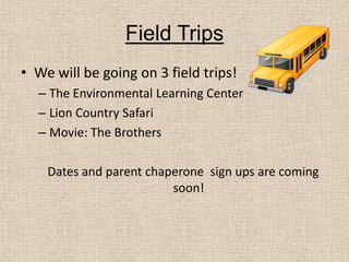 Field TripsWe will be going on 3 field trips!The Environmental Learning CenterLion Country SafariMovie: The BrothersDates and parent chaperone  sign ups are coming soon! 