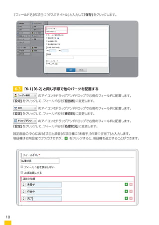 「フィールド名」の項目に「タスクタイトル」と入力して「保存」をクリックします。
設定画面の中心にある「項目と順番」の項目欄に「未着手」「作業中」「完了」と入力します。
項目欄は初期設定で2つだけですが、　　をクリックすると、項目欄を追加することができます。
　　　　　　　　のアイコンをドラッグアンドドロップで右側のフィールドに配置します。
　　　　　　　　のアイコンをドラッグアンドドロップで右側のフィールドに配置します。
　　　　　　　　のアイコンをドラッグアンドドロップで右側のフィールドに配置します。
「設定」をクリックして、フィールド名を「担当者」に変更します。
「設定」をクリックして、フィールド名を「締切日」に変更します。
「設定」をクリックして、フィールド名を「処理状況」に変更します。
6-3 「6-1」「6-2」と同じ手順で他のパーツを配置する
10
 