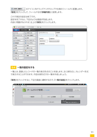 これで項目の設定は終了です。
内容に問題がなければ、左上の「保存」をクリックします。
一覧とは、登録したレコードの一覧の表示形式のことを指します。主に表形式と、カレンダー形式
で表示することができます。今回は表形式での一覧を作成しましょう。
「保存」をクリックすると、下記の画面に遷移するので、「一覧の追加」をクリックします。
　　　　　　　　のアイコンをドラッグアンドドロップで右側のフィールドに配置します。
「設定」をクリックして、フィールド名を「詳細内容」に変更します。
6-4 一覧の設定をする
11
 