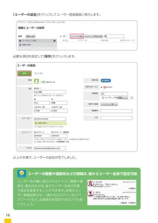 「ユーザーの追加」をクリックしてユーザー登録画面に移行します。
必要な項目を設定して「保存」をクリックします。
以上の手順で、ユーザーの追加が完了しました。
ユーザー名の横に表示されるアイコン画像や連
絡先、誕生日などは、後でユーザー自身が任意
で設定を変更することができます。初期のユー
ザー登録段階では、「表示名」「ログイン名」「パ
スワード」など、必須項目を設定するだけでも良
いでしょう。
ユーザーの画像や連絡先などの情報は、後からユーザー自身で設定可能ワンポイント
16
 