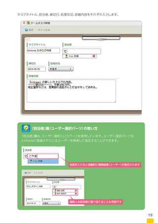 タスクタイトル、担当者、締切日、処理状況、詳細内容をそれぞれ入力します。
「担当者」欄は、ユーザー選択というパーツを使用しています。ユーザー選択パーツは、
kintoneに登録されているユーザーを検索して指定することができます。
「担当者」欄（ユーザー選択パーツ）の使い方ワンポイント
複数人を担当者に割り当てることも可能です
名前を入れると自動的に検索結果（ユーザー）
が表示されます
19
 