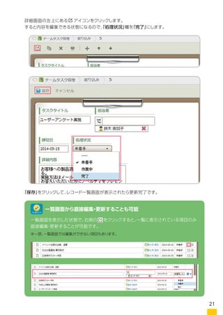 詳細画面の右上にある　 アイコンをクリックします。
すると内容を編集できる状態になるので、「処理状況」欄を「完了」にします。
「保存」をクリックして、レコード一覧画面が表示されたら更新完了です。
一覧画面を表示した状態で、右側の　 をクリックすると、一覧に表示されている項目のみ
直接編集・更新することが可能です。 ※一部、一覧画面では編集ができない項目もあります。
一覧画面から直接編集・更新することも可能
詳細画面の右上にある　 アイコンをクリックします。
ワンポイント
21
 