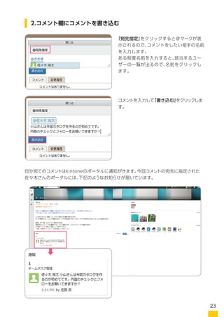 「宛先指定」をクリックすると＠マークが表
示されるので、コメントをしたい相手の名前
を入力します。
ある程度名前を入力すると、該当するユー
ザーの一覧が出るので、名前をクリックし
ます。
自分宛てのコメントはkintoneのポータルに通知がきます。今回コメントの宛先に指定された
小山さんのポータルには、下記のようなお知らせが届いています。
コメントを入力して「書き込む」をクリックしま
す。
2.コメント欄にコメントを書き込む
23
 