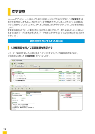 kintoneアプリには、いつ、誰が、どの項目を変更したのかが自動的に記録される「変更履歴」機
能が搭載されています。Excelなどのファイルで情報を共有していると、どのファイルが最新版
のものか分からなくなってしまうことや、どこを変更したのか分からなくなってしまう事態が発生
します。
変更履歴機能はそういった事態を防ぐだけでなく、誰かが誤って上書き保存してしまった場合に
もすぐに前のデータに巻き戻せるため、データ共有にありがちなトラブルを未然に防ぐことがで
きるのです。
変更履歴
レコード一覧画面を開いて、左側にある　 アイコンをクリックして詳細画面を開きます。
詳細画面の右側にある　 をクリックします。
1.詳細画面を開いて変更履歴を表示する
変更履歴を表示するための手順
24
 