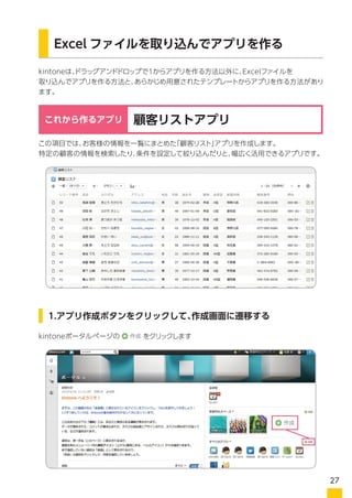 kintoneは、ドラッグアンドドロップで1からアプリを作る方法以外に、Excelファイルを
取り込んでアプリを作る方法と、あらかじめ用意されたテンプレートからアプリを作る方法があり
ます。
Excel ファイルを取り込んでアプリを作る
この項目では、お客様の情報を一覧にまとめた「顧客リスト」アプリを作成します。
特定の顧客の情報を検索したり、条件を設定して絞り込んだりと、幅広く活用できるアプリです。
1.アプリ作成ボタンをクリックして、作成画面に遷移する
顧客リストアプリこれから作るアプリ
kintoneポータルページの をクリックします
27
 