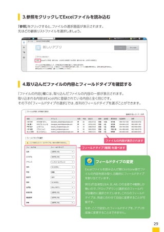 「参照」をクリックすると、ファイルの選択画面が表示されます。
先ほどの顧客リストファイルを選択しましょう。
「ファイルの内容」欄には、取り込んだファイルの内容の一部が表示されます。
取り込まれる内容はExcel内に登録されている内容と全く同じです。
その下の「フィールドタイプの選択」では、各列のフィールドタイプを選ぶことができます。
3.参照をクリックしてExcelファイルを読み込む
4.取り込んだファイルの内容とフィールドタイプを確認する
Excelファイルを読み込んだ際にkintone側でファ
イルの内容を読み取り、自動的にフィールドタイプ
を割り当てています。
例えば「血液型」はA、B、AB、Oの全部で4種類しか
無いので、「ドロップダウン」（選択式のフィールド）
が自動的に選択されています。これらのフィールド
タイプは、用途に合わせて自由に変更することが可
能です。
なお、ここで設定したフィールドタイプを、アプリ作
成後に変更することはできません。
フィールドタイプの変更
ファイルの内容が表示されます
フィールドタイプ（種類）を選べます
ワンポイント
29
 