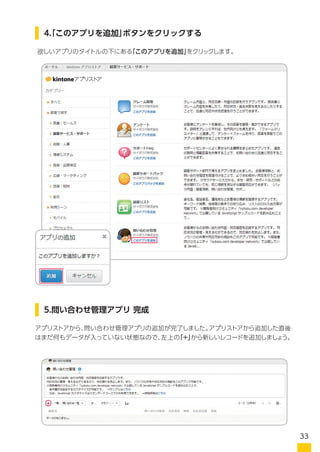 欲しいアプリのタイトルの下にある「このアプリを追加」をクリックします。
アプリストアから、問い合わせ管理アプリの追加が完了しました。アプリストアから追加した直後
はまだ何もデータが入っていない状態なので、赤枠の　 から新しいレコードを追加しましょう。
4.「このアプリを追加」ボタンをクリックする
5.問い合わせ管理アプリ 完成
33
 