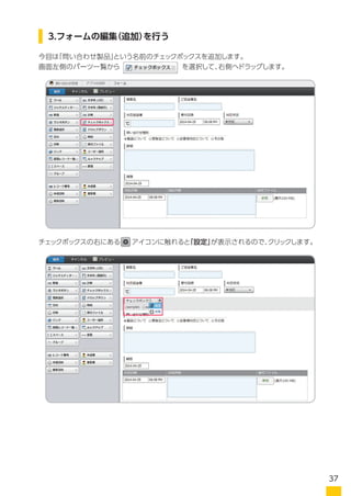 今回は「問い合わせサービス」という名前のチェックボックスを追加します。
画面左側のパーツ一覧から　　　　　　　　　を選択して、右側へドラッグします。
チェックボックスの右にある　 アイコンに触れると「設定」が表示されるので、クリックします。
3.フォームの編集（追加）を行う
画面左側のパーツ一覧から　　　　　　　　　を選択して、右側へドラッグします。
37
 