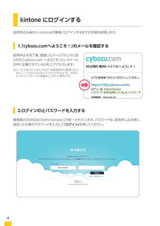 kintone にログインする
試用申込み後から、kintoneの環境にログインするまでの手順を説明します。
試用申込み完了後、登録したメールアドレスに送
られた「cybozu.com へようこそ！」というメール
の中に記載されているURLにアクセスします。
お申し込みいただいた管理者の方のログイン名は、メールアドレスで統一されています。
パスワードは、お試し申込時に設定した任意のパスワードを入力してください。
1.「cybozu.comへようこそ！」のメールを確認する
2.ログインIDとパスワードを入力する
※メールで送られてきたURLが、お客様専用の環境になり
ます。いつでもkintoneにアクセスできるように、お気に
入りやブックマークの登録をしておくと便利です。
※管理者の方のログイン名は、ログイン後に管理画面から任意の英数字に変更することができます
4
 