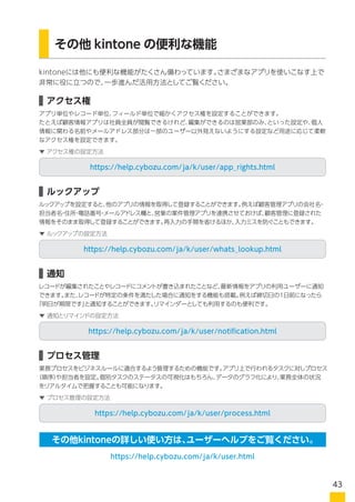 kintoneには他にも便利な機能がたくさん備わっています。さまざまなアプリを使いこなす上で
非常に役に立つので、一歩進んだ活用方法としてご覧ください。
アプリ単位やレコード単位、フィールド単位で細かくアクセス権を設定することができます。
たとえば顧客情報アプリは社員全員が閲覧できるけれど、編集ができるのは営業部のみ、といった設定や、個人
情報に関わる名前やメールアドレス部分は一部のユーザー以外見えないようにする設定など用途に応じて柔軟
なアクセス権を設定できます。
その他 kintone の便利な機能
アクセス権
https://help.cybozu.com/ja/k/user/app_rights.html
▼ アクセス権の設定方法
ルックアップを設定すると、他のアプリの情報を取得して登録することができます。例えば顧客管理アプリの会社名・
担当者名・住所・電話番号・メールアドレス欄と、営業の案件管理アプリを連携させておけば、顧客管理に登録された
情報をそのまま取得して登録することができます。再入力の手間を省けるほか、入力ミスを防ぐこともできます。
ルックアップ
https://help.cybozu.com/ja/k/user/whats_lookup.html
▼ ルックアップの設定方法
レコードが編集されたことやレコードにコメントが書き込まれたことなど、最新情報をアプリの利用ユーザーに通知
できます。また、レコードが特定の条件を満たした場合に通知をする機能も搭載。例えば締切日の1日前になったら
「明日が期限です」と通知することができます。リマインダーとして利用するのも便利です。
通知
https://help.cybozu.com/ja/k/user/notification.html
▼ 通知とリマインドの設定方法
業務プロセスをビジネスルールに適合するよう管理するための機能です。アプリ上で行われるタスクに対しプロセス
（順序）や担当者を設定。個別タスクのステータスの可視化はもちろん、データのグラフ化により、業務全体の状況
をリアルタイムで把握することも可能になります。
プロセス管理
https://help.cybozu.com/ja/k/user/process.html
https://help.cybozu.com/ja/k/user.html
▼ プロセス管理の設定方法
その他kintoneの詳しい使い方は、ユーザーヘルプをご覧ください。
43
 
