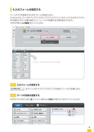 チームタスクを登録するためのフォームを設定します。
kintoneでは、パーツをドラッグアンドドロップ（マウスでアイコンをクリックしたままスライドし、
別の場所でボタンを離す動作）して、フィールドの配置や並び順を設定できます。
まずは「フォームの編集」をクリックします。
のアイコンをドラッグアンドドロップで右側のフィールドに配置します。
文字列（1行）の右にある　 アイコンに触れると「設定」が表示されるので、クリックします。
6.入力フォームを設定する
6-1 入力フォームを設定する
6-2 パーツの名称を変更する
9
 