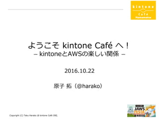 ようこそ kintone Café へ！
ー kintoneとAWSの楽しい関係 ー
2016.10.22
kintone Café 浜松
原子 拓（@harako）
Copyright (C) Taku Harako @ kintone Café 浜松. 1
 