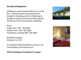 Nordiska folkhögskolan

Göteborg is easily reached either by car or by
bus – the Grön Express bus departs from
Kungälv to Göteborg and from Göteborg to
Kungälv at regular intervals and takes approx.
20 minutes from Brunnsparken, Göteborg.

Prices:
Single room: 550:- SEK (€50)
Double room: 750:- SEK (€68)
Familyroom: (3 beds) 950:- SEK (€86)

Breakfast included.
All prices incl. VAT.

An excellent buffet breakfast is served in our
main building. Free Internet use.

All the bookings to Eva before 15 august.
 