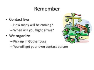 Remember
• Contact Eva
  – How many will be coming?
  – When will you flight arrive?
• We organize
  – Pick up in Gothenburg
  – You will get your own contact person
 