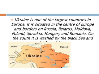 Ukraine is one of the largest countries in
Europe. It is situated in the centre of Europe
and borders on Russia, Belarus, Moldova,
Poland, Slovakia, Hungary and Romania. On
the south it is washed by the Black Sea and
the Sea of Azov.
 