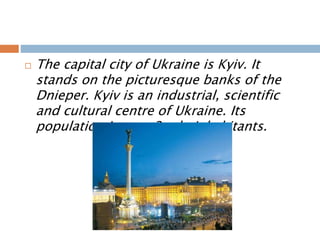  The capital city of Ukraine is Kyiv. It
stands on the picturesque banks of the
Dnieper. Kyiv is an industrial, scientific
and cultural centre of Ukraine. Its
population is over 3 mln inhabitants.
 