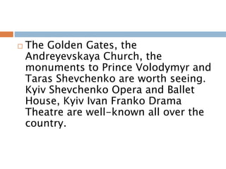  The Golden Gates, the
Andreyevskaya Church, the
monuments to Prince Volodymyr and
Taras Shevchenko are worth seeing.
Kyiv Shevchenko Opera and Ballet
House, Kyiv Ivan Franko Drama
Theatre are well-known all over the
country.
 
