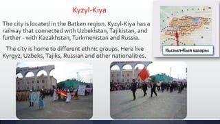 Kyzyl-Kiya
The city is located in the Batken region. Kyzyl-Kiya has a
railway that connected with Uzbekistan, Tajikistan, and
further - with Kazakhstan, Turkmenistan and Russia.
 The city is home to different ethnic groups. Here live
Kyrgyz, Uzbeks, Tajiks, Russian and other nationalities.
 