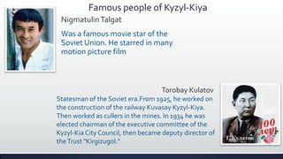 Famous people of Kyzyl-Kiya
 Nigmatulin Talgat
 Was a famous movie star of the
 Soviet Union. He starred in many
 motion picture film



                                   Torobay Kulatov
Statesman of the Soviet era.From 1925, he worked on
the construction of the railway Kuvasay Kyzyl-Kiya.
Then worked as cullers in the mines. In 1934 he was
elected chairman of the executive committee of the
Kyzyl-Kia City Council, then became deputy director of
the Trust "Kirgizugol."
 