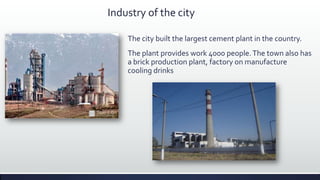 Industry of the city

    The city built the largest cement plant in the country.
    The plant provides work 4000 people. The town also has
    a brick production plant, factory on manufacture
    cooling drinks
 