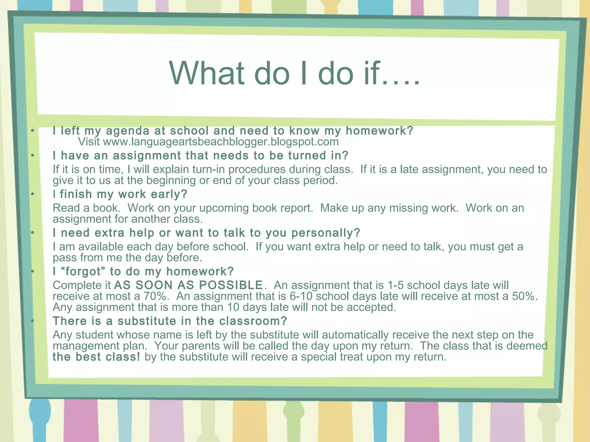 What do I do if….
•   I left my agenda at school and need to know my homework?
            Visit www.languageartsbeachblogger.blogspot.com
•   I have an assignment that needs to be turned in?
    If it is on time, I will explain turn-in procedures during class. If it is a late assignment, you need to
    give it to us at the beginning or end of your class period.
•   I finish my work early?
    Read a book. Work on your upcoming book report. Make up any missing work. Work on an
    assignment for another class.
•   I need extra help or want to talk to you personally?
    I am available each day before school. If you want extra help or need to talk, you must get a
    pass from me the day before.
•   I “forgot” to do my homework?
    Complete it AS SOON AS POSSIBLE . An assignment that is 1-5 school days late will
    receive at most a 70%. An assignment that is 6-10 school days late will receive at most a 50%.
    Any assignment that is more than 10 days late will not be accepted.
•   There is a substitute in the classroom?
    Any student whose name is left by the substitute will automatically receive the next step on the
    management plan. Your parents will be called the day upon my return. The class that is deemed
    the best class! by the substitute will receive a special treat upon my return.
 