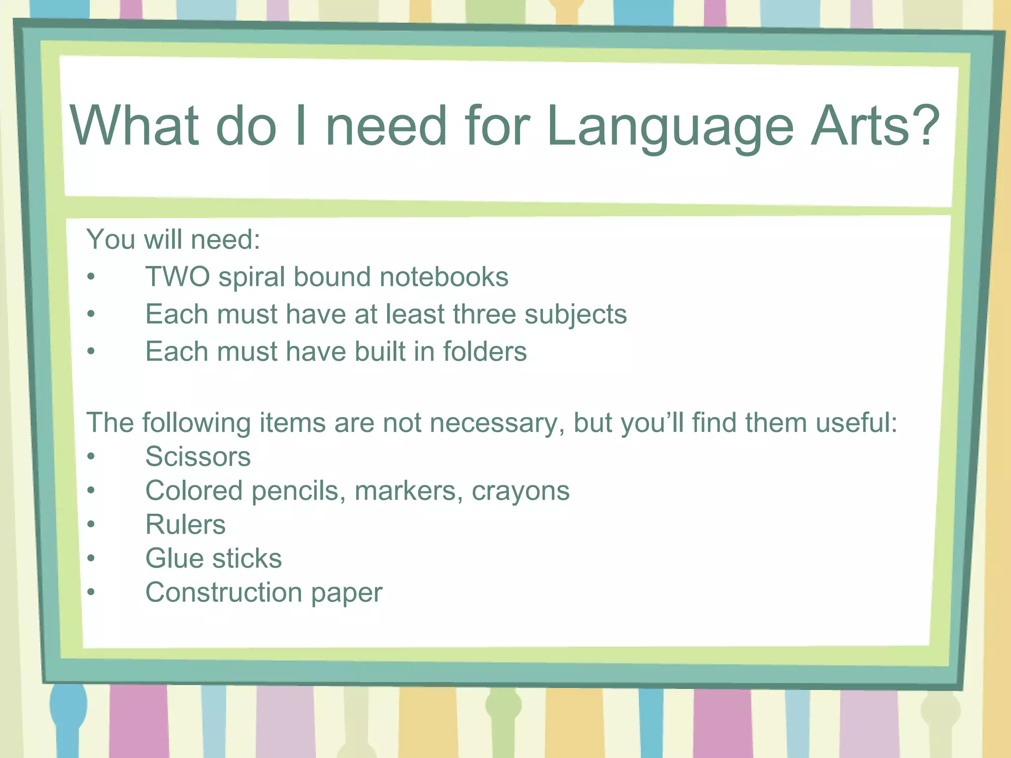 What do I need for Language Arts?
You will need:
•   TWO spiral bound notebooks
•   Each must have at least three subjects
•   Each must have built in folders

The following items are not necessary, but you’ll find them useful:
•   Scissors
•   Colored pencils, markers, crayons
•   Rulers
•   Glue sticks
•   Construction paper
 