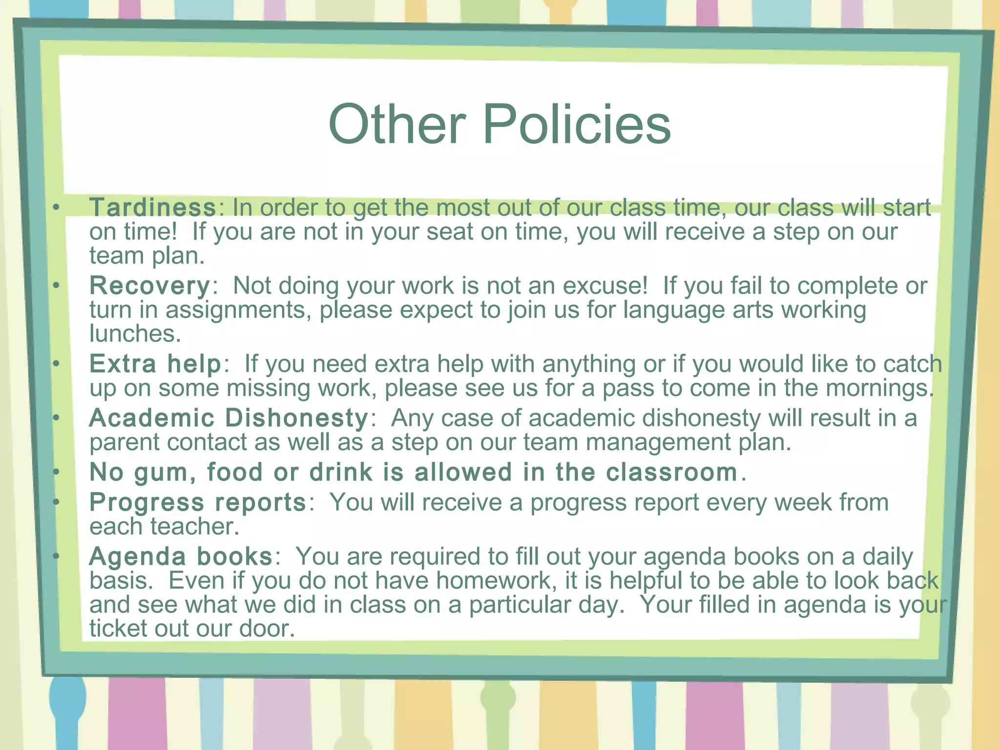 Other Policies
•   Tardiness: In order to get the most out of our class time, our class will start
    on time! If you are not in your seat on time, you will receive a step on our
    team plan.
•   Recovery: Not doing your work is not an excuse! If you fail to complete or
    turn in assignments, please expect to join us for language arts working
    lunches.
•   Extra help: If you need extra help with anything or if you would like to catch
    up on some missing work, please see us for a pass to come in the mornings.
•   Academic Dishonesty : Any case of academic dishonesty will result in a
    parent contact as well as a step on our team management plan.
•   No gum, food or drink is allowed in the classroom .
•   Progress reports : You will receive a progress report every week from
    each teacher.
•   Agenda books: You are required to fill out your agenda books on a daily
    basis. Even if you do not have homework, it is helpful to be able to look back
    and see what we did in class on a particular day. Your filled in agenda is your
    ticket out our door.
 