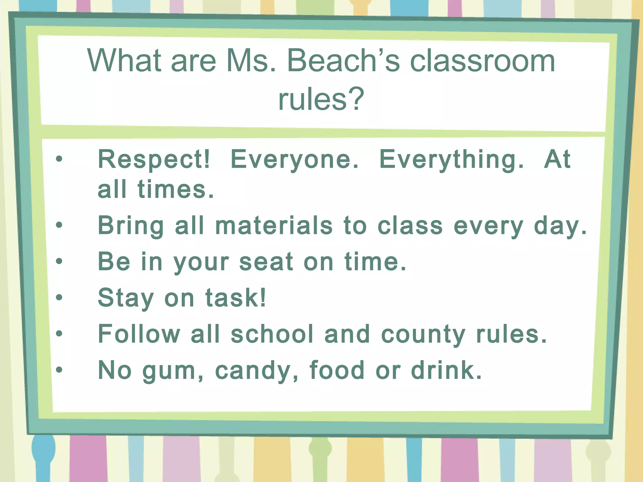 What are Ms. Beach’s classroom
                rules?
•   Respect! Everyone. Everything. At
    all times.
•   Bring all materials to class every day.
•   Be in your seat on time.
•   Stay on task!
•   Follow all school and county rules.
•   No gum, candy, food or drink.
 