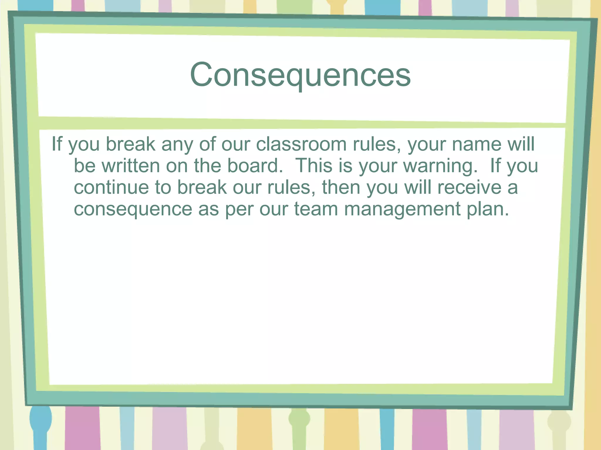 Consequences
If you break any of our classroom rules, your name will
    be written on the board. This is your warning. If you
    continue to break our rules, then you will receive a
    consequence as per our team management plan.
 