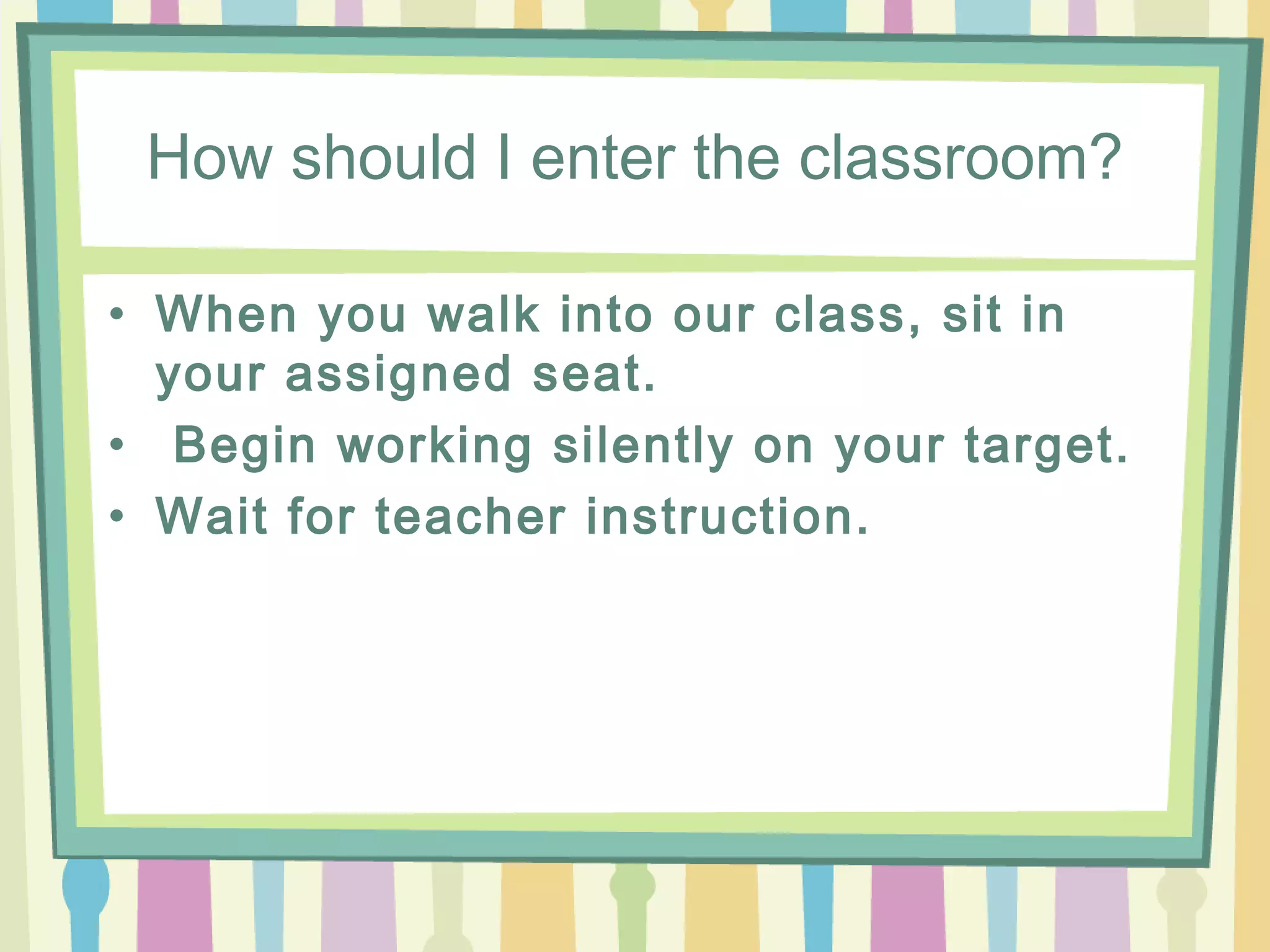How should I enter the classroom?

• When you walk into our class, sit in
  your assigned seat.
• Begin working silently on your target.
• Wait for teacher instruction.
 