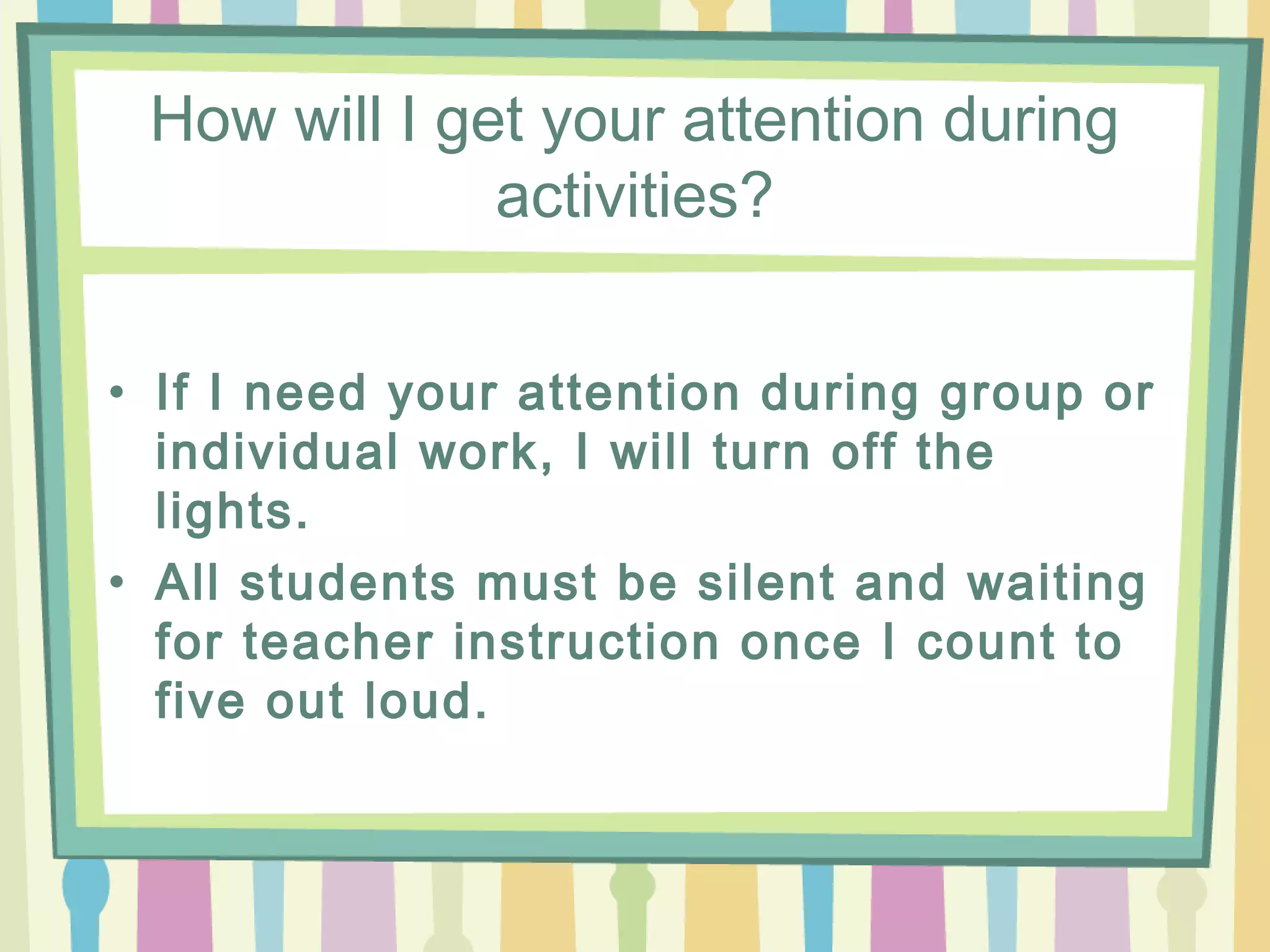 How will I get your attention during
              activities?


• If I need your attention during group or
  individual work, I will turn off the
  lights.
• All students must be silent and waiting
  for teacher instruction once I count to
  five out loud.
 