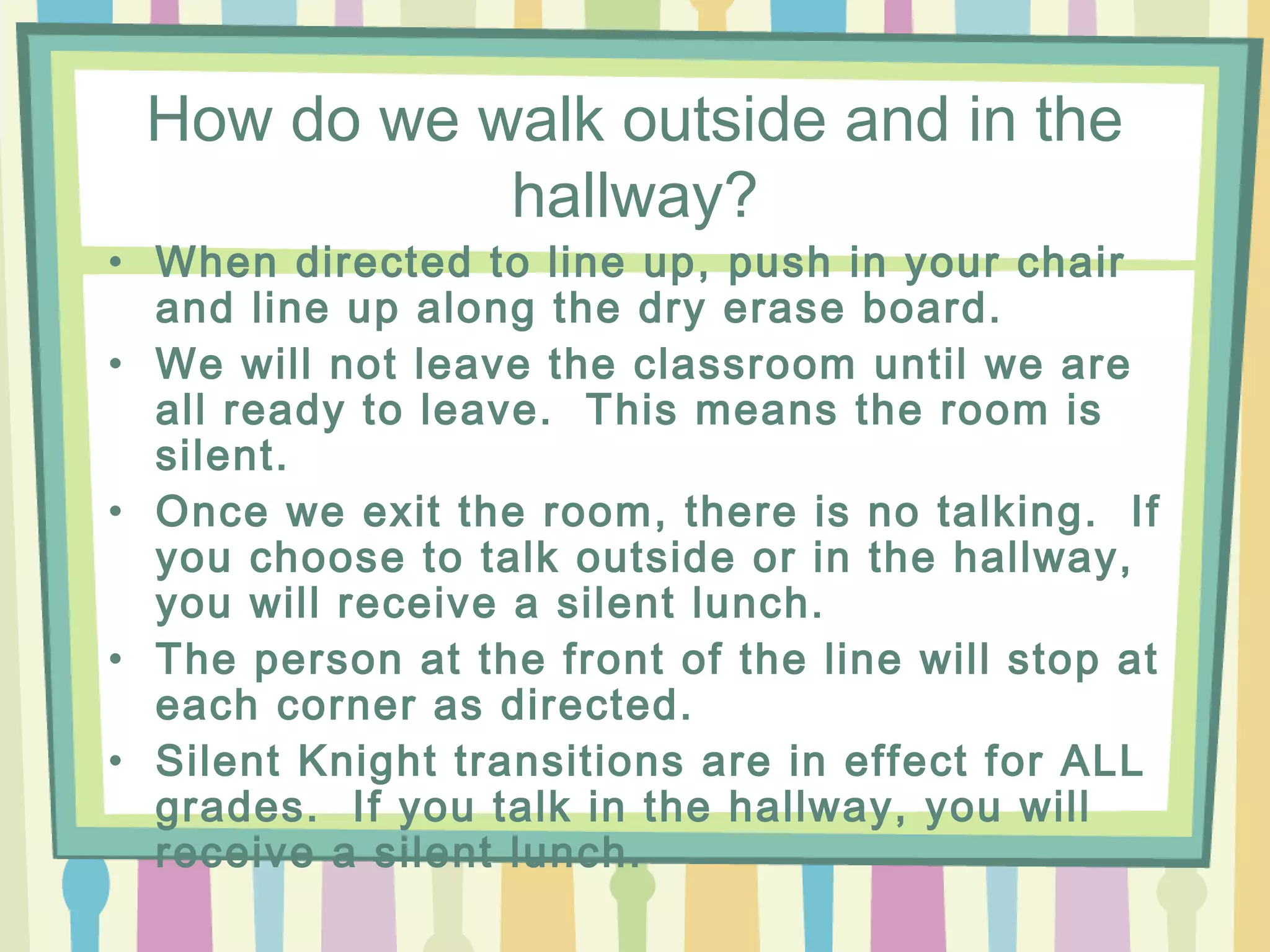 How do we walk outside and in the
            hallway?
• When directed to line up, push in your chair
  and line up along the dry erase board.
• We will not leave the classroom until we are
  all ready to leave. This means the room is
  silent.
• Once we exit the room, there is no talking. If
  you choose to talk outside or in the hallway,
  you will receive a silent lunch.
• The person at the front of the line will stop at
  each corner as directed.
• Silent Knight transitions are in effect for ALL
  grades. If you talk in the hallway, you will
  receive a silent lunch.
 