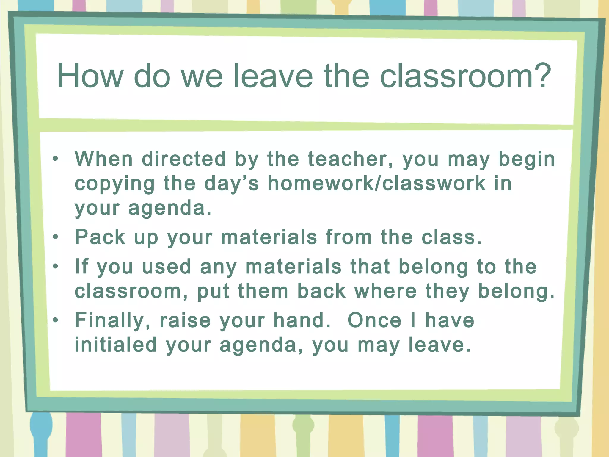 How do we leave the classroom?

• When directed by the teacher, you may begin
  copying the day’s homework/classwork in
  your agenda.
• Pack up your materials from the class.
• If you used any materials that belong to the
  classroom, put them back where they belong.
• Finally, raise your hand. Once I have
  initialed your agenda, you may leave.
 