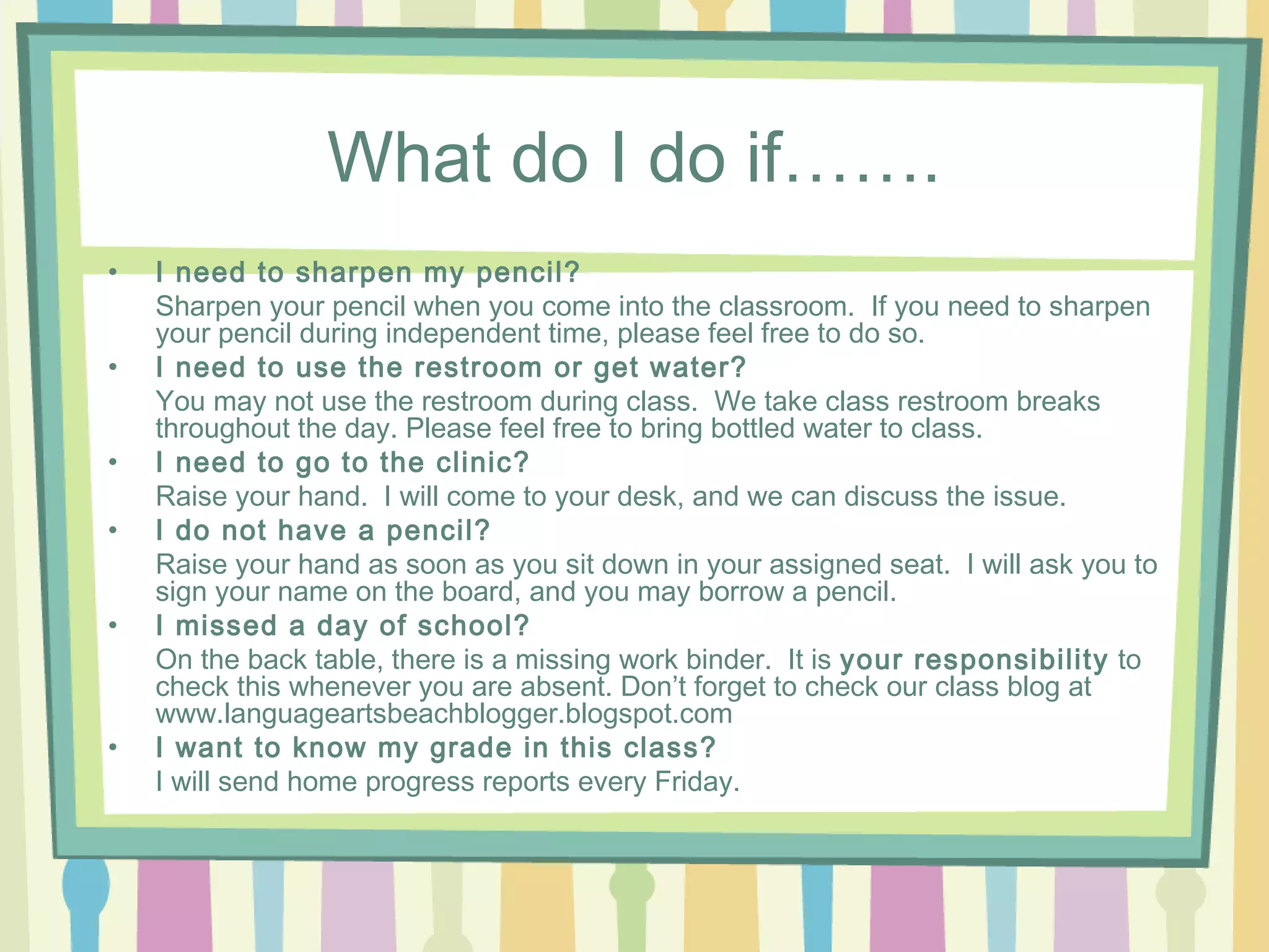 What do I do if…….
•   I need to sharpen my pencil?
    Sharpen your pencil when you come into the classroom. If you need to sharpen
    your pencil during independent time, please feel free to do so.
•   I need to use the restroom or get water?
    You may not use the restroom during class. We take class restroom breaks
    throughout the day. Please feel free to bring bottled water to class.
•   I need to go to the clinic?
    Raise your hand. I will come to your desk, and we can discuss the issue.
•   I do not have a pencil?
    Raise your hand as soon as you sit down in your assigned seat. I will ask you to
    sign your name on the board, and you may borrow a pencil.
•   I missed a day of school?
    On the back table, there is a missing work binder. It is your responsibility to
    check this whenever you are absent. Don’t forget to check our class blog at
    www.languageartsbeachblogger.blogspot.com
•   I want to know my grade in this class?
    I will send home progress reports every Friday.
 