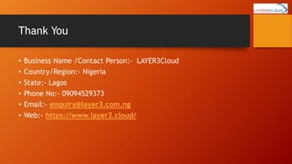 Thank You
• Business Name /Contact Person:- LAYER3Cloud
• Country/Region:- Nigeria
• State:- Lagos
• Phone No:- 09094529373
• Email:- enquiry@layer3.com.ng
• Web:- https://www.layer3.cloud/
 