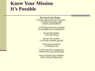 Know Your Mission It’s Possible The AmeriCorps Pledge I will get things done for America - to make our people safer, smarter, and healthier. I will bring Americans together  to strengthen our communities. Faced with apathy,  I will take action. Faced with conflict,  I will seek common ground. Faced with adversity,  I will persevere. I will carry this commitment  with me this year and beyond. I am an AmeriCorps member,  and I will get things done. 