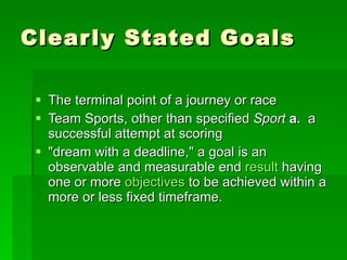 Clearly Stated Goals The terminal point of a journey or race Team Sports, other than specified  Sport   a.   a successful attempt at scoring "dream with a deadline," a goal is an observable and measurable end  result  having one or more  objectives  to be achieved within a more or less fixed timeframe. 
