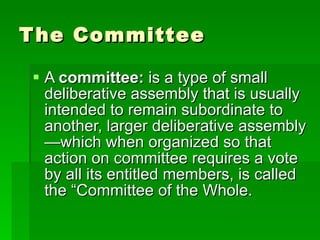 The Committee A  committee:  is a type of small deliberative assembly that is usually intended to remain subordinate to another, larger deliberative assembly—which when organized so that action on committee requires a vote by all its entitled members, is called the “Committee of the Whole. 