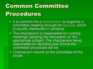 Common Committee Procedures It is common for a  chairperson  to organize a committee meeting through an  agenda , which is usually distributed in advance.  The chairperson is responsible for running meetings: keeping the discussion on the appropriate subject. The chairperson being responsible for deciding how formal the committee processes will be.  Chairperson reports to the committee of the whole. 