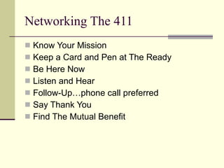 Networking The 411 Know Your Mission Keep a Card and Pen at The Ready Be Here Now Listen and Hear Follow-Up…phone call preferred Say Thank You Find The Mutual Benefit 
