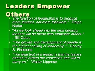 Leaders Empower Others The function of leadership is to produce more leaders, not more followers."  - Ralph Nadar  " As we look ahead into the next century, leaders will be those who empower others."  - Bill Gates  "The growth and development of people is the highest calling of leadership."  - Harvey S. Firestone  "The final test of a leader is that he leaves behind in others the conviction and will to carry on."  - Walter Lippman   