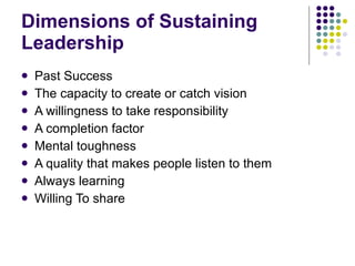 Dimensions of Sustaining Leadership Past Success The capacity to create or catch vision A willingness to take responsibility  A completion factor  Mental toughness  A quality that makes people listen to them  Always learning Willing To share 