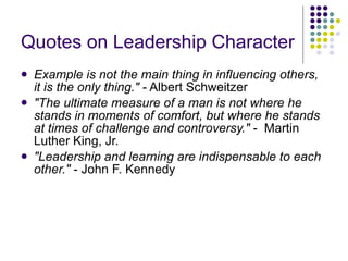 Quotes on Leadership Character   Example is not the main thing in influencing others, it is the only thing."  - Albert Schweitzer  "The ultimate measure of a man is not where he stands in moments of comfort, but where he stands at times of challenge and controversy."  -  Martin Luther King, Jr.  "Leadership and learning are indispensable to each other."  - John F. Kennedy  